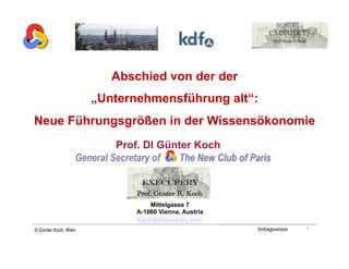 Abschied von der der
                      „Unternehmensführung alt“:
Neue Führungsgrößen in der Wissensökonomie
                         Prof. DI Günter Koch


                              execupery
                             Prof. Günter R. Koch
                                 Mittelgasse 7
                             A-1060 Vienna, Austria
                             koch@execupery.com
                                                                        1
© Günter Koch, Wien                                   Vortragsversion
 