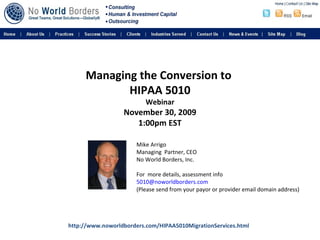 Managing the Conversion to  HIPAA 5010 Webinar   November 30, 2009  1:00pm EST Mike Arrigo Managing  Partner, CEO No World Borders, Inc. For  more details, assessment info [email_address]   (Please send from your payor or provider email domain address) http://www.noworldborders.com/HIPAA5010MigrationServices.html 