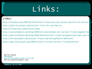 Kontakt: Moritz Schott @ moedahoe www.lonely-people-talk-a-lot.com moritz.schott(at)gmail.com Hamburg, 02.12.2009 Links: http://tvundso.com/2009/10/29/twitter-listen-was-sie-nutzen-und-wie-sie-twitter-verandern-werden/ http://seo2.0.onreact.com/twitter-lists-for-seo-how-to http://listorious.com/twitter/team http://socialobjects.de/blog/2009/wie-unternehmen-mit-twitter-listen-umgehen-konnen/ http://www.twittwoch.de/blog/2009/10/16/twitter-listen-gruppenersatz-oder-gar-wettbewerb-fuer-tweetdeck-oder-seesmic-desktop http://twittersmash.com/twitter-listen-und-die-gefahren-dahinter/   http://www.twittcoach.com/2009/11/03/7-artikel-twitter-listenfunktion/ Links: 