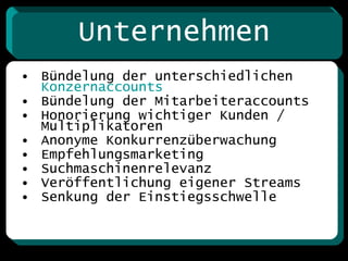 Unternehmen Bündelung der unterschiedlichen  Konzernaccounts Bündelung der Mitarbeiteraccounts Honorierung wichtiger Kunden / Multiplikatoren Anonyme Konkurrenzüberwachung Empfehlungsmarketing Suchmaschinenrelevanz Veröffentlichung eigener Streams Senkung der Einstiegsschwelle  