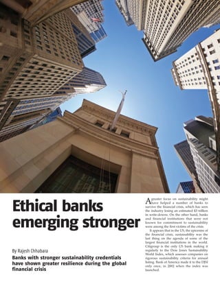 greater focus on sustainability might
                                                  A
Ethical banks                                           have helped a number of banks to
                                                  survive the financial crisis, which has seen
                                                  the industry losing an estimated $3 trillion
                                                  in write-downs. On the other hand, banks


emerging stronger                                 and financial institutions that were not
                                                  known for commitment to sustainability
                                                  were among the first victims of the crisis.
                                                      It appears that in the US, the epicentre of
                                                  the financial crisis, sustainability was the
                                                  last thing on the agenda of some of the
                                                  largest financial institutions in the world.
                                                  Citigroup is the only US bank making it
By Rajesh Chhabara                                regularly to the Dow Jones Sustainability
                                                  World Index, which assesses companies on
Banks with stronger sustainability credentials    rigorous sustainability criteria for annual
                                                  listing. Bank of America made it to the DJSI
have shown greater resilience during the global   only once, in 2002 when the index was
financial crisis                                  launched.
 