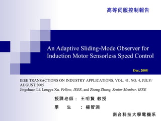 An Adaptive Sliding-Mode Observer for Induction Motor Sensorless Speed Control Dec, 2008   授課老師 ：  王明賢 教授 學  生  ：  楊智淵 南台科技大學電機系  高等伺服控制報告 IEEE TRANSACTIONS ON INDUSTRY APPLICATIONS, VOL. 41, NO. 4, JULY/AUGUST 2005 Jingchuan Li, Longya Xu , Fellow, IEEE , and Zheng Zhang , Senior Member, IEEE 
