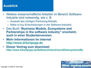 Ausblick Weitere wissenschaftliche Arbeiten im Bereich Software-Industrie sind notwendig, wie z. B. Auswahl des richtigen Partnering-Modells Make or buy Entscheidungen in der Software-Industrie Das Buch “ Business Models, Ecosystems and Partnerships in the software industry” erscheint, auch in einer Studentenversion. Mehr Informationen im internet http://www.drkarlpopp.de   Dieser Vortrag zum download: http://www.drkarlpopp.de/SoftwareIndustrieundOekosystemeBusinessModels.html   