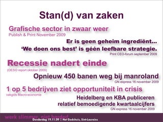 Stan(d) van zaken
 Grafische sector in zwaar weer
 Publish & Print November 2009
                       Er is geen geheim ingrediënt...
         ‘We doen ons best’ is géén leefbare strategie.
                                                Print CEO-forum september 2009


Recessie nadert einde
(OESO report oktober 2009)

                 Opnieuw 450 banen weg bij manroland
                                                   GN express 16 november 2009

1 op 5 bedrijven ziet opportuniteit in crisis
vakgids Macro-economie
                                      Heidelberg en KBA publiceren
                             relatief bemoedigende kwartaalcijfers
                                                 GN express 16 november 2009
 