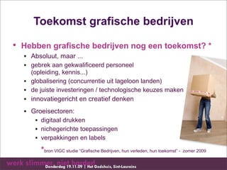 Toekomst grafische bedrijven

• Hebben grafische bedrijven nog een toekomst? *
  • Absoluut, maar ...
  • gebrek aan gekwalificeerd personeel
    (opleiding, kennis...)
  • globalisering (concurrentie uit lageloon landen)
  • de juiste investeringen / technologische keuzes maken
  • innovatiegericht en creatief denken
  • Groeisectoren:
     • digitaal drukken
     • nichegerichte toepassingen
     • verpakkingen en labels
       *bron VIGC studie “Grafische Bedrijven, hun verleden, hun toekomst” - zomer 2009
 