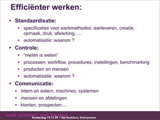 Efficiënter werken:
• Standaardisatie:
   • specificaties voor werkmethodes: aanleveren, creatie,
       opmaak, druk, afwerking, ...
   •   automatisatie: waarom ?
• Controle:
   •   “meten is weten”
   •   processen: workflow, procedures, instellingen, benchmarking
   •   producten en mensen
   •   automatisatie: waarom ?
• Communicatie:
  • intern en extern, machines, systemen
  • mensen en afdelingen
  • klanten, prospecten....
 