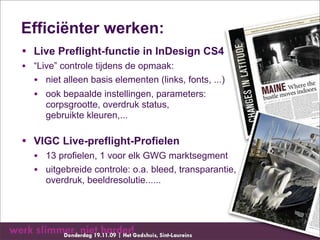 Efficiënter werken:
• Live Preflight-functie in InDesign CS4
• “Live” controle tijdens de opmaak:
  • niet alleen basis elementen (links, fonts, ...)
  • ook bepaalde instellingen, parameters:
      corpsgrootte, overdruk status,
      gebruikte kleuren,...

• VIGC Live-preflight-Profielen
   • 13 profielen, 1 voor elk GWG marktsegment
   • uitgebreide controle: o.a. bleed, transparantie,
      overdruk, beeldresolutie......
 