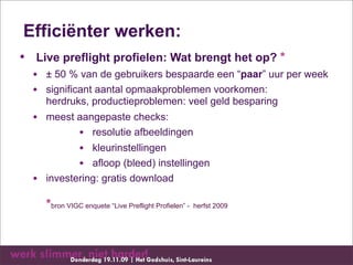 Efficiënter werken:
• Live preflight profielen: Wat brengt het op? *
  • ± 50 % van de gebruikers bespaarde een “paar” uur per week
  • significant aantal opmaakproblemen voorkomen:
    herdruks, productieproblemen: veel geld besparing
  • meest aangepaste checks:
           • resolutie afbeeldingen
           • kleurinstellingen
           • afloop (bleed) instellingen
  • investering: gratis download
    *bron VIGC enquete “Live Preflight Profielen” - herfst 2009
 