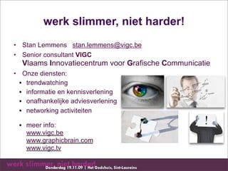 werk slimmer, niet harder!
• Stan Lemmens stan.lemmens@vigc.be
• Senior consultant VIGC
  Vlaams Innovatiecentrum voor Grafische Communicatie
• Onze diensten:
  • trendwatching
  • informatie en kennisverlening
  • onafhankelijke adviesverlening
  • networking activiteiten

 • meer info:
   www.vigc.be
   www.graphicbrain.com
   www.vigc.tv
 