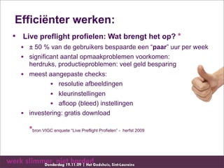Efficiënter werken:
• Live preflight profielen: Wat brengt het op? *
  • ± 50 % van de gebruikers bespaarde een “paar” uur per week
  • significant aantal opmaakproblemen voorkomen:
    herdruks, productieproblemen: veel geld besparing
  • meest aangepaste checks:
           • resolutie afbeeldingen
           • kleurinstellingen
           • afloop (bleed) instellingen
  • investering: gratis download
    *bron VIGC enquete “Live Preflight Profielen” - herfst 2009
 