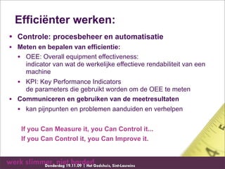 Efficiënter werken:
• Controle: procesbeheer en automatisatie
• Meten en bepalen van efficientie:
  • OEE: Overall equipment effectiveness:
      indicator van wat de werkelijke effectieve rendabiliteit van een
      machine
    • KPI: Key Performance Indicators
      de parameters die gebruikt worden om de OEE te meten
•   Communiceren en gebruiken van de meetresultaten
    • kan pijnpunten en problemen aanduiden en verhelpen

     If you Can Measure it, you Can Control it...
     If you Can Control it, you Can Improve it.
 