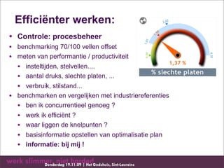 Efficiënter werken:
• Controle: procesbeheer
• benchmarking 70/100 vellen offset
• meten van performantie / productiviteit
  • insteltijden, stelvellen....
  • aantal druks, slechte platen, ...
  • verbruik, stilstand...
• benchmarken en vergelijken met industriereferenties
  • ben ik concurrentieel genoeg ?
  • werk ik efficiënt ?
  • waar liggen de knelpunten ?
  • basisinformatie opstellen van optimalisatie plan
  • informatie: bij mij !
 