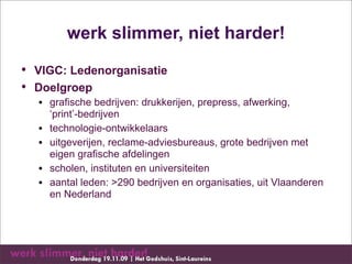 werk slimmer, niet harder!
• VIGC: Ledenorganisatie
• Doelgroep
  • grafische bedrijven: drukkerijen, prepress, afwerking,
    ‘print’-bedrijven
  • technologie-ontwikkelaars
  • uitgeverijen, reclame-adviesbureaus, grote bedrijven met
    eigen grafische afdelingen
  • scholen, instituten en universiteiten
  • aantal leden: >290 bedrijven en organisaties, uit Vlaanderen
    en Nederland
 