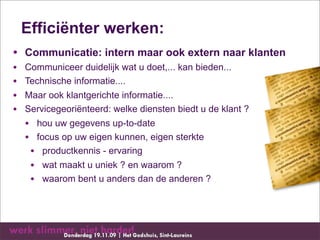 Efficiënter werken:
• Communicatie: intern maar ook extern naar klanten
•   Communiceer duidelijk wat u doet,... kan bieden...
•   Technische informatie....
•   Maar ook klantgerichte informatie....
•   Servicegeoriënteerd: welke diensten biedt u de klant ?
    • hou uw gegevens up-to-date
    • focus op uw eigen kunnen, eigen sterkte
     • productkennis - ervaring
     • wat maakt u uniek ? en waarom ?
     • waarom bent u anders dan de anderen ?
 