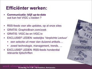 Efficiënter werken:
• Communicatie: blijf up-to-date
    wat kan het VIGC u bieden ?


•   RSS-feeds voor alle updates, op al onze sites
•   GRATIS: GraphicBrain.com/zoek
•   GRATIS: VIGC.be en VIGC.tv
•   EXCLUSIEF LEDEN: wekelijks ‘Verplichte Lectuur’
    • een selectie uit meer dan duizend artikels....
    • zowel technologie, management, trends, …
• EXCLUSIEF LEDEN: RSS-feeds honderdtal
    relevante tijdschriften
 