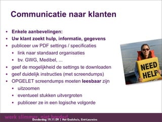 Communicatie naar klanten

• Enkele aanbevelingen:
• Uw klant zoekt hulp, informatie, gegevens
• publiceer uw PDF settings / specificaties
  • link naar standaard organisaties
  • bv. GWG, Medibel, ...
• geef de mogelijkheid de settings te downloaden
• geef duidelijk instructies (met screendumps)
• OPGELET screendumps moeten leesbaar zijn
  • uitzoomen
  • eventueel stukken uitvergroten
  • publiceer ze in een logische volgorde
 