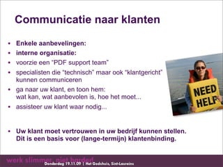 Communicatie naar klanten

•   Enkele aanbevelingen:
•   interne organisatie:
•   voorzie een “PDF support team”
•   specialisten die “technisch” maar ook “klantgericht”
    kunnen communiceren
•   ga naar uw klant, en toon hem:
    wat kan, wat aanbevolen is, hoe het moet...
• assisteer uw klant waar nodig...


• Uw klant moet vertrouwen in uw bedrijf kunnen stellen.
    Dit is een basis voor (lange-termijn) klantenbinding.
 