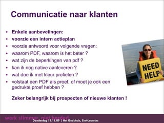 Communicatie naar klanten

•   Enkele aanbevelingen:
•   voorzie een intern actieplan
•   voorzie antwoord voor volgende vragen:
•   waarom PDF, waarom is het beter ?
•   wat zijn de beperkingen van pdf ?
•   kan ik nog native aanleveren ?
•   wat doe ik met kleur profielen ?
•   volstaat een PDF als proef, of moet je ook een
    gedrukte proef hebben ?

    Zeker belangrijk bij prospecten of nieuwe klanten !
 