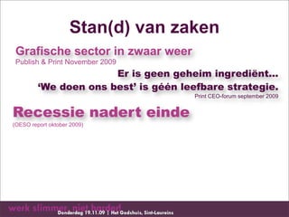 Stan(d) van zaken
 Grafische sector in zwaar weer
 Publish & Print November 2009
                       Er is geen geheim ingrediënt...
         ‘We doen ons best’ is géén leefbare strategie.
                                      Print CEO-forum september 2009


Recessie nadert einde
(OESO report oktober 2009)
 