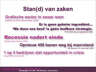 Stan(d) van zaken
 Grafische sector in zwaar weer
 Publish & Print November 2009
                       Er is geen geheim ingrediënt...
         ‘We doen ons best’ is géén leefbare strategie.
                                      Print CEO-forum september 2009


Recessie nadert einde
(OESO report oktober 2009)

                 Opnieuw 450 banen weg bij manroland
                                         GN express 16 november 2009

1 op 5 bedrijven ziet opportuniteit in crisis
vakgids Macro-economie
 