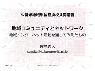 久留米地域単位互換校共同講義


        地域コミュニティとネットワーク
     地域インターネット活動を通してみえたもの


                     佐塚秀人
              sazuka@is.kurume-it.ac.jp



2009/12/01          地域コミュニティとネットワーク       1
 