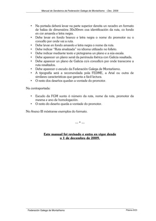 Manual de Sendeiros da Federación Galega de Montañismo - Dec. 2009
• Na portada deberá levar na parte superior dereita un recadro en formato
de baliza de dimensións 30x30mm coa identificación da ruta, co fondo
en cor amarela e letra negra.
• Debe levar en fondo branco e letra negra o nome do promotor ou o
concello por onde vai a ruta.
• Debe levar en fondo amarelo e letra negra o nome da ruta.
• Debe indicar “Ruta sinalizada” no idioma utilizado no folleto.
• Debe indicar mediante texto e pictograma un plano e a súa escala.
• Debe aparecer un plano xeral da península ibérica con Galicia resaltada.
• Debe aparecer un plano de Galicia co/s concello/s por onde transcorre a
ruta resaltados.
• Debe aparecer o escudo da Federación Galega de Montañismo.
• A tipografía será a recomendada pola FEDME, a Arial ou outra de
similares características que garanta a fácil lectura.
• O resto dos deseños quedan a vontade do promotor.
Na contraportada:
• Escudo da FGM xunto ó número da ruta, nome da ruta, promotor da
mesma e ano de homologación.
• O resto do deseño queda a vontade do promotor.
No Anexo III móstranse exemplos do formato.
--- * ---
Este manual foi revisado e entra en vigor dende
o 1 de decembro de 2009.
Federación Galega de Montañismo Páxina 9/23
 