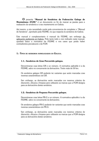 Manual de Sendeiros da Federación Galega de Montañismo - Dec. 2009
O presente “Manual de Sendeiros da Federación Galega de
Montañismo (FGM)” é un documento co fin de marcar as pautas para a
realización de sendeiros e o seu mantemento en Galicia.
Así mesmo, a súa necesidade xorde pola conveniencia de completar o “Manual
de Senderos”, aprobado pola FEDME, no que respecta ós sendeiros de Galicia.
Este manual é complementario ó manual da FEDME, sen embargo de
aplicación preferente en Galicia. Polo tanto todo o non indicado neste manual,
quedará baixo a normativa da FEDME e nos casos que poida haber
contradicións prevalecerá o da FGM.
1.- TIPOS DE SENDEIROS HOMOLOGADOS EN GALICIA.
1.1.- Sendeiros de Gran Percorrido galegos.
Denomínanse coas letras GR e un número. A normativa aplicable é a da
FEDME, salvo no concernente ás derivacións. Terán máis de 50 km.
Os sendeiros galegos GR poderán ter variantes que serán marcadas coas
mesmas características cós GR.
Sen embargo, as derivacións serán marcadas cos mesmos criterios de
discreción, eficacia e limpeza pero utilizarán as marcas que a FGM designa
para as derivacións destes sendeiros.
1.2.- Sendeiros de Pequeno Percorrido galegos.
Denomínanse coas letras PR-G e un número. A normativa aplicable é a da
FEDME, salvo no concernente ás derivacións.
Os sendeiros galegos PR-G poderán ter variantes que serán marcadas coas
mesmas características cós PR-G.
Sen embargo, as derivacións serán marcadas cos mesmos criterios de
discreción, eficacia e limpeza pero utilizarán as marcas que a FGM designa
para as derivacións destes sendeiros.
Federación Galega de Montañismo Páxina 1/23
 