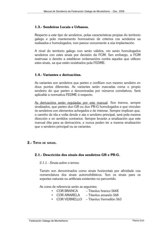 Manual de Sendeiros da Federación Galega de Montañismo - Dec. 2009
1.3.- Sendeiros Locais e Urbanos.
Respecto a este tipo de sendeiros, polas características propias do territorio
galego e polo mantemento homoxéneo de criterios cos sendeiros xa
realizados e homologados, non parece conveniente a súa implantación.
A nivel do territorio galego non serán válidos, nin serán homologados
sendeiros con estes sinais por decisión da FGM. Sen embargo, a FGM
resérvase o dereito a establecer reclamacións contra aqueles que utilicen
estes sinais, xa que están rexistrados pola FEDME.
1.4.- Variantes e derivacións.
As variantes son sendeiros que parten e conflúen nun mesmo sendeiro en
dous puntos diferentes. As variantes serán marcadas coma o propio
sendeiro do que parten e denominadas por números correlativos. Será
aplicable a normativa FEDME ó respecto.
As derivacións serán reguladas por este manual. Son tramos, sempre
sinalizados, que parten dun GR ou dun PR-G homologados e que vinculan
ós sendeiros con elementos achegados e de interese. Sempre implican que,
o camiño de ida e volta dende e ata o sendeiro principal, será pola mesma
dirección e en sentidos contrarios. Sempre levarán a sinalización que este
manual dita para as derivacións, e nunca poden ter a mesma sinalización
que o sendeiro principal ou as variantes.
2.- TIPOS DE SINAIS.
2.1.- Descrición dos sinais dos sendeiros GR e PR-G.
2.1.1.- Sinais sobre o terreo.
Tamén son denominados como sinais horizontais por afinidade coa
nomenclatura dos sinais automobilísticos. Son os sinais para os
soportes naturais ou artificiais existentes no percorrido.
As cores de referencia serán as seguintes:
• COR BRANCA – Titanlux branco 566E
• COR AMARELA – Titanlux amarelo 568
• COR VERMELLO – Titanlux Vermellón 563
Federación Galega de Montañismo Páxina 2/23
 