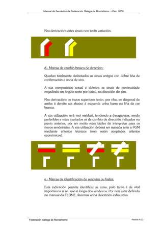 Manual de Sendeiros da Federación Galega de Montañismo - Dec. 2009
Nas derivacións estes sinais non terán variación.
d.- Marcas de cambio brusco de dirección:
Quedan totalmente desbotados os sinais antigos con dobre liña de
confirmación e unha de xiro.
A súa composición actual é idéntica os sinais de continuidade
engadindo un ángulo recto por baixo, na dirección do xiro.
Nas derivacións os trazos superiores terán, por riba, en diagonal de
arriba á dereita ata abaixo á esquerda unha barra ou liña de cor
branca.
A súa utilización será moi residual, tendendo a desaparecer, sendo
preferibles e máis axeitados os de cambio de dirección indicados no
punto anterior, por ser moito máis fáciles de interpretar para os
novos sendeiristas. A súa utilización deberá ser razoada ante a FGM
mediante criterios técnicos (non serán aceptados criterios
económicos).
e.- Marcas de identificación do sendeiro ou baliza:
Esta indicación permite identificar as rutas, polo tanto é de vital
importancia o seu uso ó longo dos sendeiros. Por non estar definido
no manual da FEDME, facemos unha descrición exhaustiva.
Federación Galega de Montañismo Páxina 4/23
 