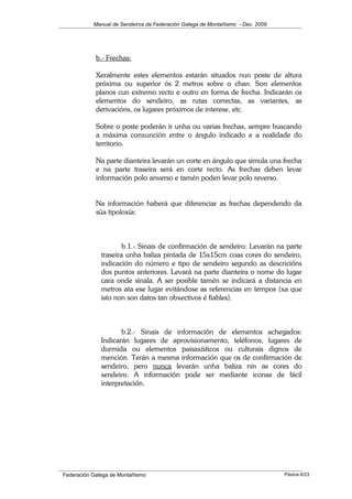 Manual de Sendeiros da Federación Galega de Montañismo - Dec. 2009
b.- Frechas:
Xeralmente estes elementos estarán situados nun poste de altura
próxima ou superior ós 2 metros sobre o chan. Son elementos
planos cun extremo recto e outro en forma de frecha. Indicarán os
elementos do sendeiro, as rutas correctas, as variantes, as
derivacións, os lugares próximos de interese, etc.
Sobre o poste poderán ir unha ou varias frechas, sempre buscando
a máxima conxunción entre o ángulo indicado e a realidade do
territorio.
Na parte dianteira levarán un corte en ángulo que simula una frecha
e na parte traseira será en corte recto. As frechas deben levar
información polo anverso e tamén poden levar polo reverso.
Na información haberá que diferenciar as frechas dependendo da
súa tipoloxía:
b.1.- Sinais de confirmación de sendeiro: Levarán na parte
traseira unha baliza pintada de 15x15cm coas cores do sendeiro,
indicación do número e tipo de sendeiro segundo as descricións
dos puntos anteriores. Levará na parte dianteira o nome do lugar
cara onde sinala. A ser posible tamén se indicará a distancia en
metros ata ese lugar evitándose as referencias en tempos (xa que
isto non son datos tan obxectivos é fiables).
b.2.- Sinais de información de elementos achegados:
Indicarán lugares de aprovisionamento, teléfonos, lugares de
durmida ou elementos paisaxísticos ou culturais dignos de
mención. Terán a mesma información que os de confirmación de
sendeiro, pero nunca levarán unha baliza nin as cores do
sendeiro. A información pode ser mediante iconas de fácil
interpretación.
Federación Galega de Montañismo Páxina 6/23
 