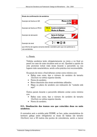 Manual de Sendeiros da Federación Galega de Montañismo - Dec. 2009
c.- Paneis:
Tódolos sendeiros terán obrigatoriamente no inicio e no final un
panel (no caso de rutas circulares será un só). Quedará a opción do
ente promotor incluír máis sinais durante o percorrido ou nos
lugares máis característicos, sendo unha práctica moi recomendable.
Os paneis de inicio e final deberan contar como mínimo con:
• Baliza coas cores, tipo e número do sendeiro de tamaño
15x15cm no vértice superior dereita.
• Nome do sendeiro.
• Breve descrición dos sinais sendeiristas utilizados.
• Mapa ou plano do sendeiro con indicación de “vostede está
aquí”
Outros paneis durante o percorrido deberán contar como mínimo
con:
• Baliza coas cores, tipo e número do sendeiro de tamaño
15x15cm no vértice superior dereita.
• Nome do sendeiro.
2.2.- Sinalización dos tramos nos que coinciden dous ou máis
sendeiros.
A normativa será a emitida pola FEDME, se ben, polas características do
territorio galego serán obrigatorios os sinais de balizas (de tamaño
15x15cm) non a 50 metros dos puntos de coincidencia, senón a menor
Federación Galega de Montañismo
Sinais de confirmación de sendeiros
Exemplo de frecha en GR Mamoa do Rei GR
2'5 Km 58
Exemplo de frecha en PR-G PR-G Sendeiro do Galiñeiro
1 Muiños de Maquías
Exemplo de derivación Igrexa de Santiago
de Esposende 250 mts.
Exemplo de sinal (
que informa de lugares cercanos dende o sendeiro pero que non pertencen á
ruta sendeirista.
GR
58
Páxina 7/23
 