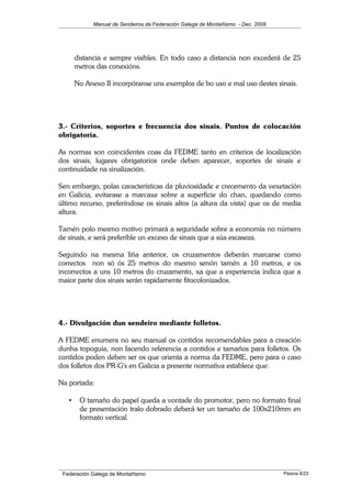 Manual de Sendeiros da Federación Galega de Montañismo - Dec. 2009
distancia e sempre visibles. En todo caso a distancia non excederá de 25
metros das conexións.
No Anexo II incorpóranse uns exemplos de bo uso e mal uso destes sinais.
3.- Criterios, soportes e frecuencia dos sinais. Puntos de colocación
obrigatoria.
As normas son coincidentes coas da FEDME tanto en criterios de localización
dos sinais, lugares obrigatorios onde deben aparecer, soportes de sinais e
continuidade na sinalización.
Sen embargo, polas características da pluviosidade e crecemento da vexetación
en Galicia, evitarase a marcaxe sobre a superficie do chan, quedando como
último recurso, preferíndose os sinais altos (a altura da vista) que os de media
altura.
Tamén polo mesmo motivo primará a seguridade sobre a economía no número
de sinais, e será preferible un exceso de sinais que a súa escaseza.
Seguindo na mesma liña anterior, os cruzamentos deberán marcarse como
correctos non só ós 25 metros do mesmo senón tamén a 10 metros, e os
incorrectos a uns 10 metros do cruzamento, xa que a experiencia indica que a
maior parte dos sinais serán rapidamente fitocolonizados.
4.- Divulgación dun sendeiro mediante folletos.
A FEDME enumera no seu manual os contidos recomendables para a creación
dunha topoguía, non facendo referencia a contidos e tamaños para folletos. Os
contidos poden deben ser os que orienta a norma da FEDME, pero para o caso
dos folletos dos PR-G's en Galicia a presente normativa establece que:
Na portada:
• O tamaño do papel queda a vontade do promotor, pero no formato final
de presentación tralo dobrado deberá ter un tamaño de 100x210mm en
formato vertical.
Federación Galega de Montañismo Páxina 8/23
 