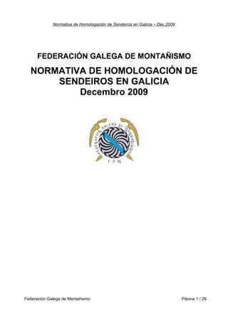Normativa de Homologación de Sendeiros en Galicia – Dec.2009
FEDERACIÓN GALEGA DE MONTAÑISMO
NORMATIVA DE HOMOLOGACIÓN DE
SENDEIROS EN GALICIA
Decembro 2009
Federación Galega de Montañismo Páxina 1 / 29
 