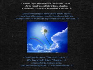 - As Vezes, sequer Acreditamos que Tais Situações Existem...
...Tal È a Nossa Distancia Material dessas situações...
...e, ainda assim, continuamos a Não Querer Acreditá-las...!!!
- Aproveitando esta Época do Nascimento do Filho de Deus...
...numa Simples Mangedoura; como Um Exemplo para Todos Nós...
...talvez pudermos nos privar desta “Cegueira Espiritual” que Nos Ocupa...!!!

- Como Sugestão, Procure “Olhar com O Coração...!!!...

...Não Procurando Salvar O Mundo...!!!...
...mas interferindo de alguma forma...
...para Torná-lo Mais Agradável...!!!...Até Para Nós Mesmos...!!!

 