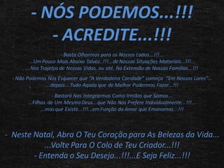- NÓS PODEMOS...!!!
- ACREDITE...!!!
- Basta Olharmos para os Nossos Lados...!!!...
...Um Pouco Mais Abaixo Talvez..!!!...de Nossas Situações Materiais...!!!...
...Nos Trajetos de Nossas Vidas, ou até, Na Extensão de Nossas Famílias...!!!
- Não Podemos Nos Esquecer que “A Verdadeira Caridade” começa “Em Nossos Lares”...
...depois... Tudo Aquilo que de Melhor Pudermos Fazer...!!!
- Bastará Nos Integrarmos Como Irmãos que Somos...
...Filhos de Um Mesmo Deus...que Não Nos Prefere Individualmente...!!!...
...mas que Existe...!!!...em Função do Amor que Emanamos...!!!

- Neste Natal, Abra O Teu Coração para As Belezas da Vida...
...Volte Para O Colo de Teu Criador...!!!
- Entenda o Seu Desejo...!!!...E Seja Feliz...!!!

 
