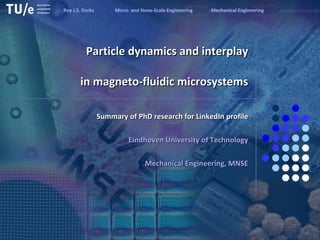 Particle dynamics and interplay   in magneto-fluidic microsystems   Summary of PhD research for LinkedIn profile Eindhoven University of Technology Mechanical Engineering, MNSE Roy J.S. Derks  Micro- and Nano-Scale Engineering  Mechanical Engineering 