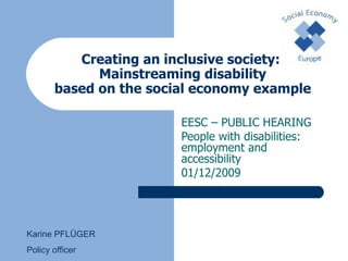 Creating an inclusive society:  Mainstreaming disability based on the social economy example EESC –  PUBLIC HEARING People with disabilities: employment and accessibility 01/12/2009 Karine PFLÜGER Policy officer 