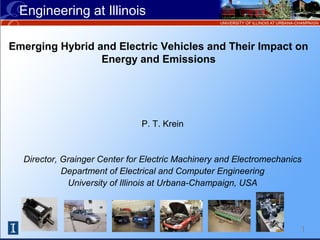 Engineering at Illinois
1
Emerging Hybrid and Electric Vehicles and Their Impact on
Energy and Emissions
P. T. Krein
Director, Grainger Center for Electric Machinery and Electromechanics
Department of Electrical and Computer Engineering
University of Illinois at Urbana-Champaign, USA
 