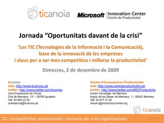 Jornada “Oportunitats davant de la crisi”
         ‘Les TIC (Tecnologies de la Informació i la Comunicació),
                   base de la innovació de les empreses
       i claus per a ser mes competitius i millorar la productivitat’
                             Dimecres, 2 de desembre de 2009

   ticanoia                                       Centre d’Innovació en Productivitat
   web: http://www.ticanoia.cat                   web: http://www.centreproductivitat.cat
   twitter: http://www.twitter.com/ticanoia       twitter: http://www.twitter.com/MICProductivity
   Unió Empresarial de l’Anoia                    Centre Tecnològic de Manresa
   Ctra de Manresa, 131 - 08700 Igualada          Avgda de les Bases de Manresa, 1 – 08242 Manresa
   Telf: 93 805 22 92                             Telf: 93 877 21 00
   presidencia@ticanoia.cat                       ramonc@productivitycenter.org

                                                                                         ticanoia
TIC, competitivitat, productivitat i innovació per a les organitzacions
 