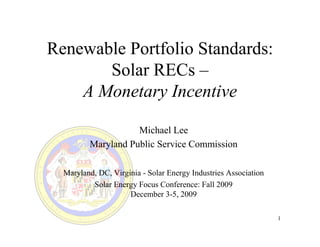 Renewable Portfolio Standards:
       Solar RECs –
    A Monetary Incentive

                    Michael Lee
         Maryland Public Service Commission

  Maryland, DC, Virginia - Solar Energy Industries Association
          Solar Energy Focus Conference: Fall 2009
                     December 3-5, 2009

                                                                 1
 