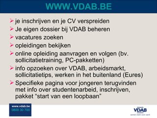 WWW.VDAB.BE je inschrijven en je CV verspreiden Je eigen dossier bij VDAB beheren vacatures zoeken opleidingen bekijken online opleiding aanvragen en volgen (bv. sollicitatietraining, PC-pakketten) info opzoeken over VDAB, arbeidsmarkt, sollicitatietips, werken in het buitenland (Eures) Specifieke pagina voor jongeren terugvinden met info over studentenarbeid, inschrijven, pakket “start van een loopbaan” 