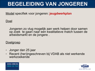 BEGELEIDING VAN JONGEREN Model  specifiek voor jongeren:  jeugdwerkplan Doel Jongeren zo vlug mogelijk aan werk helpen door samen op zoek  te gaan naar een kwalitatieve match tussen de arbeidsmarkt en de jongere   . Doelgroep Jonger dan 25 jaar Recent (her)ingeschreven bij VDAB als niet werkende werkzoekende 
