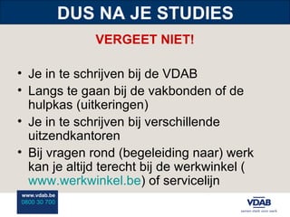 DUS NA JE STUDIES VERGEET NIET! Je in te schrijven bij de VDAB Langs te gaan bij de vakbonden of de hulpkas (uitkeringen) Je in te schrijven bij verschillende uitzendkantoren Bij vragen rond (begeleiding naar) werk kan je altijd terecht bij de werkwinkel ( www.werkwinkel.be ) of servicelijn 