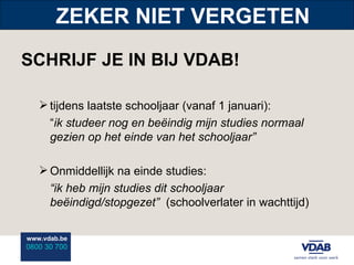 ZEKER NIET VERGETEN SCHRIJF JE IN BIJ VDAB! tijdens laatste schooljaar (vanaf 1 januari):  “ ik studeer nog en beëindig mijn studies normaal gezien op het einde van het schooljaar” Onmiddellijk na einde studies: “ ik heb mijn studies dit schooljaar beëindigd/stopgezet”  (schoolverlater in wachttijd) 