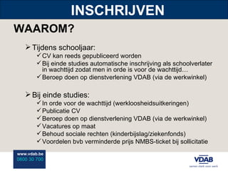INSCHRIJVEN WAAROM? Tijdens schooljaar: CV kan reeds gepubliceerd worden Bij einde studies automatische inschrijving als schoolverlater in wachttijd zodat men in orde is voor de wachttijd… Beroep doen op dienstverlening VDAB (via de werkwinkel) Bij einde studies: In orde voor de wachttijd (werkloosheidsuitkeringen) Publicatie CV Beroep doen op dienstverlening VDAB (via de werkwinkel) Vacatures op maat Behoud sociale rechten (kinderbijslag/ziekenfonds) Voordelen bvb verminderde prijs NMBS-ticket bij sollicitatie 