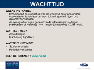 WACHTTIJD WELKE INSTANTIE? RVA bepaalt de einddatum van de wachttijd en of aan andere voorwaarden is voldaan om wachtuitkeringen te krijgen bvb diplomavoorwaarden. Aanvraag uitkeringen gebeurt via de uitbetalingsinstellingen (vakbonden of Hulpkas)  inschrijvingsbewijs VDAB nodig. WAT TELT MEE? Arbeidsdagen Inschrijving bij VDAB WAT TELT NIET MEE? Studentenarbeid Periodes van ziekte ZELF BEREKENEN?  www.rva.be 