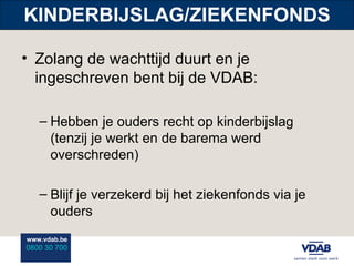 KINDERBIJSLAG/ZIEKENFONDS Zolang de wachttijd duurt en je ingeschreven bent bij de VDAB: Hebben je ouders recht op kinderbijslag (tenzij je werkt en de barema werd overschreden) Blijf je verzekerd bij het ziekenfonds via je ouders 