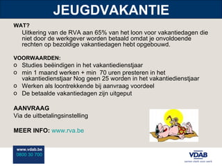 JEUGDVAKANTIE WAT? Uitkering van de RVA aan 65% van het loon voor vakantiedagen die niet door de werkgever worden betaald omdat je onvoldoende rechten op bezoldige vakantiedagen hebt opgebouwd. VOORWAARDEN: Studies beëindigen in het vakantiedienstjaar min 1 maand werken + min  70 uren presteren in het vakantiedienstjaar Nog geen 25 worden in het vakantiedienstjaar Werken als loontrekkende bij aanvraag voordeel De betaalde vakantiedagen zijn uitgeput AANVRAAG Via de uitbetalingsinstelling MEER INFO:   www.rva.be 