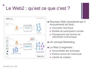 Le Web2 : qu’est ce que c’est ?Nouveau Web caractérisé par 3 mouvements de fond :Innovation techniqueModèle de participation socialeChangement des formes de valorisation économiqueUn concept Marketing.Le Web 2 engendre :Horizontalité des échangesPosture active de l’internauteLiberté de créationCTC MITIC -EF- 11/09
