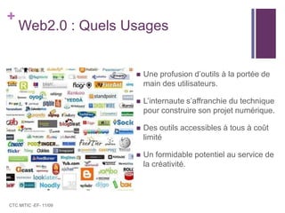 Web2.0 : Quels UsagesUne profusion d’outils à la portée de main des utilisateurs.L’internaute s’affranchie du technique pour construire son projet numérique.Des outils accessibles à tous à coût limitéUn formidable potentiel au service de la créativité. CTC MITIC -EF- 11/09
